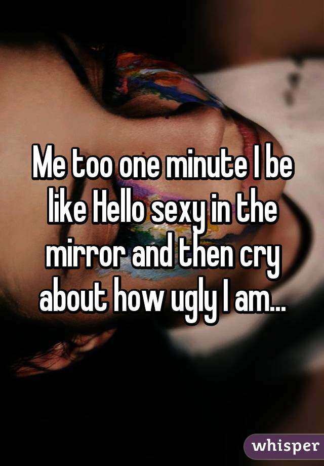 Me too one minute I be like Hello sexy in the mirror and then cry about how ugly I am...