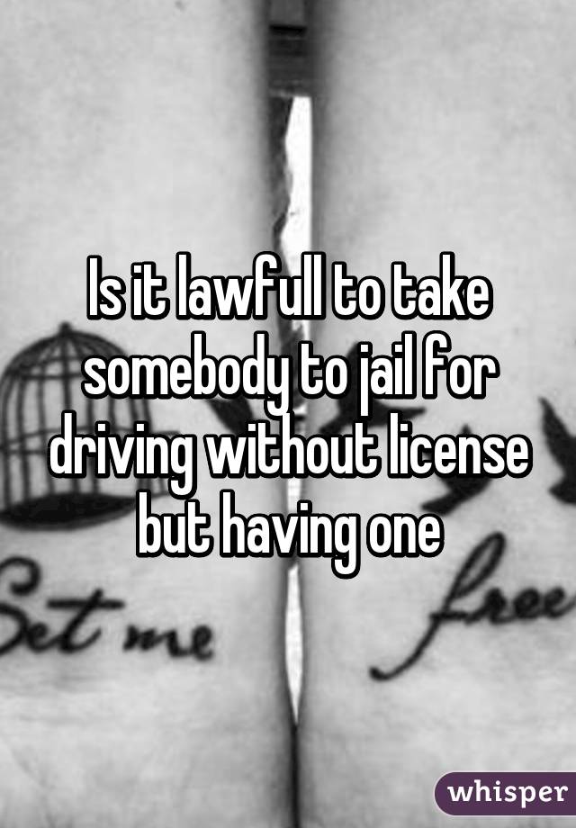 Is it lawfull to take somebody to jail for driving without license but having one