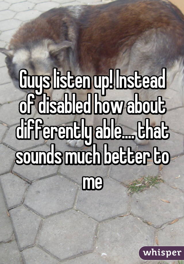 Guys listen up! Instead of disabled how about differently able.... that sounds much better to me