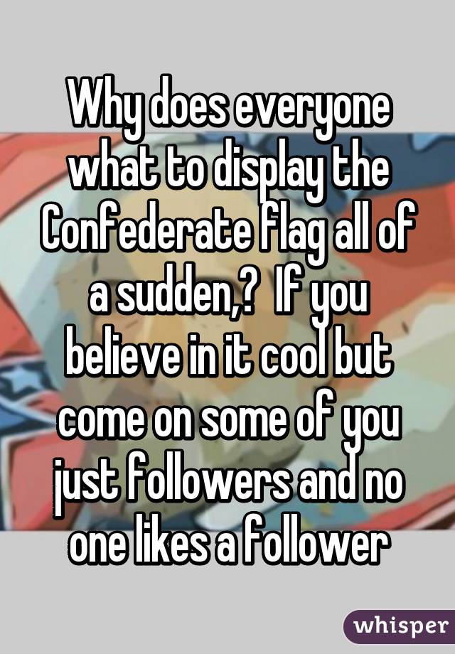 Why does everyone what to display the Confederate flag all of a sudden,?  If you believe in it cool but come on some of you just followers and no one likes a follower