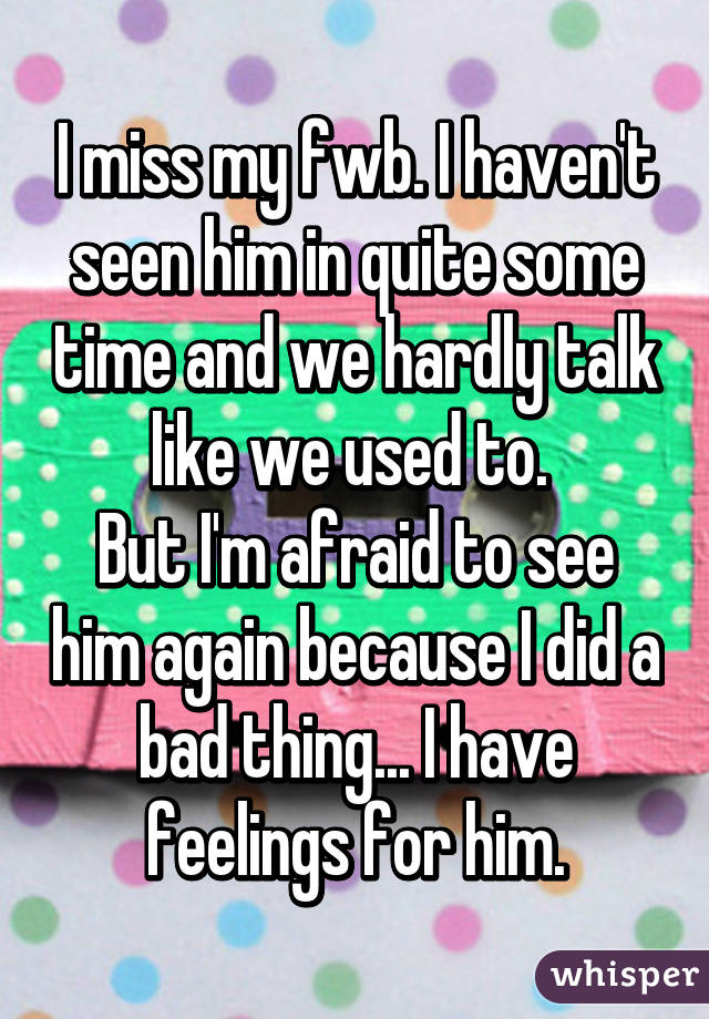 I miss my fwb. I haven't seen him in quite some time and we hardly talk like we used to. 
But I'm afraid to see him again because I did a bad thing... I have feelings for him.