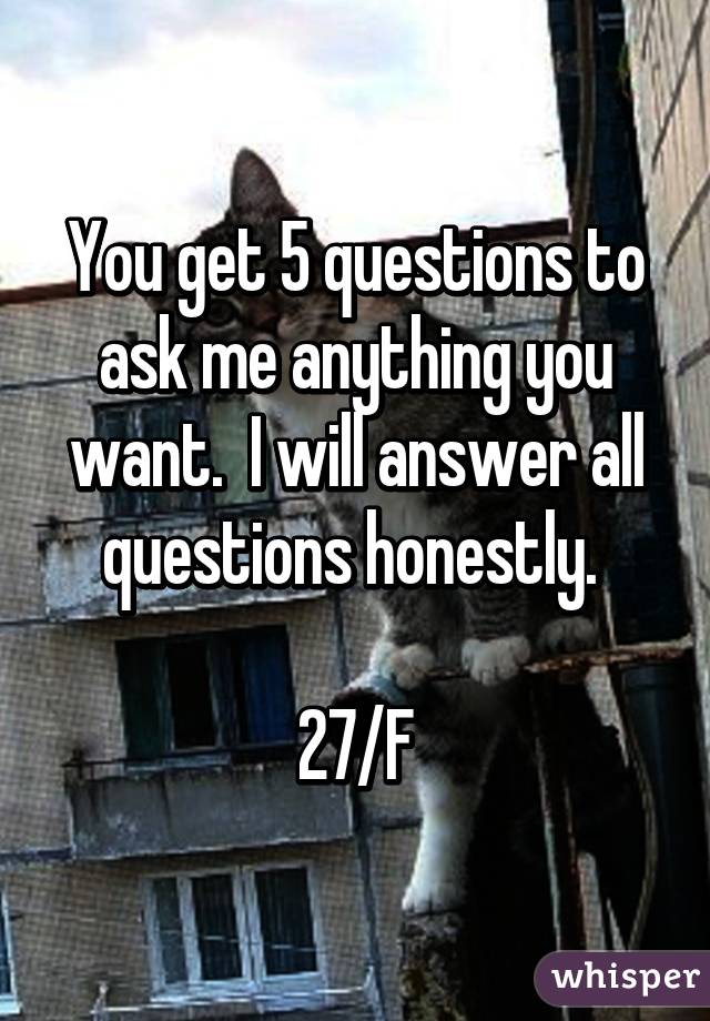 You get 5 questions to ask me anything you want.  I will answer all questions honestly. 

27/F
