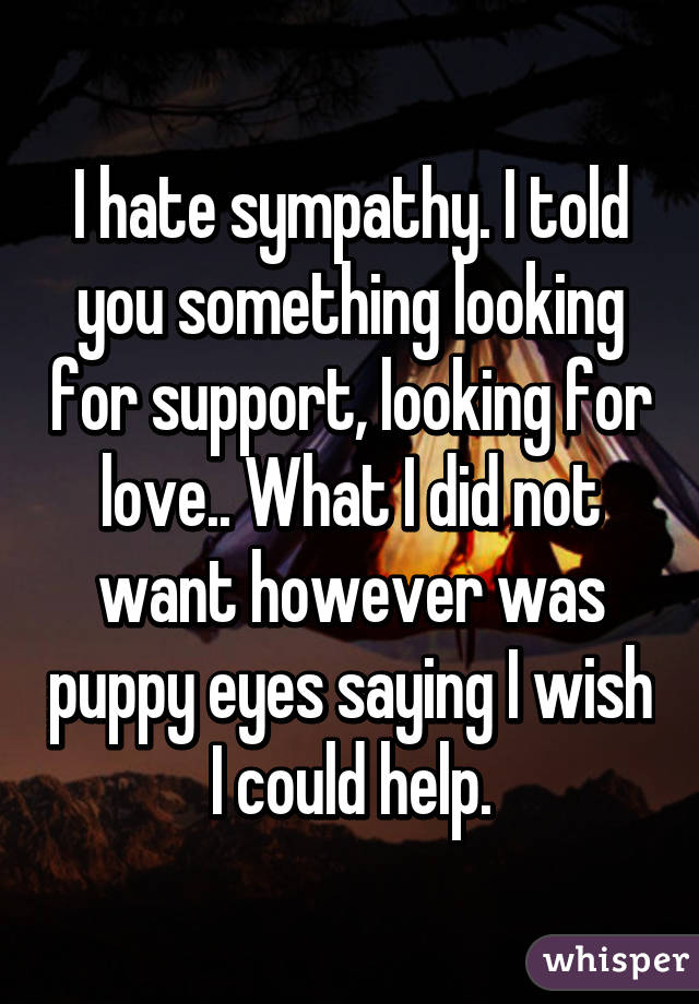 I hate sympathy. I told you something looking for support, looking for love.. What I did not want however was puppy eyes saying I wish I could help.