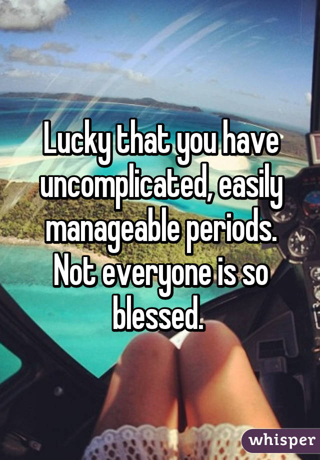 Lucky that you have uncomplicated, easily manageable periods. Not everyone is so blessed. 