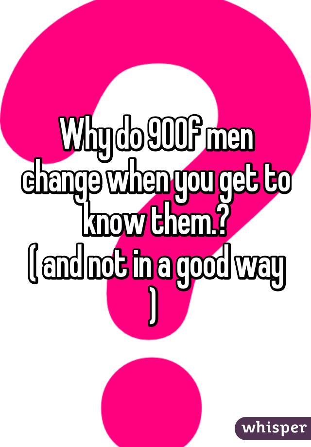 Why do 90% of men change when you get to know them.?
( and not in a good way ) 