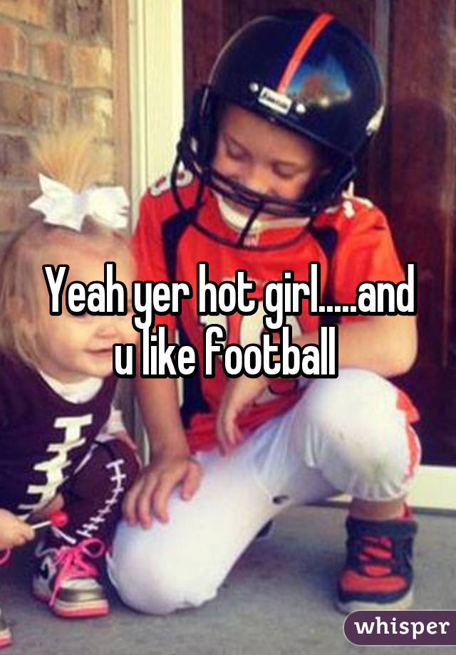 Yeah yer hot girl.....and u like football 