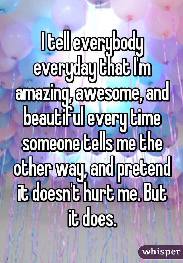 I tell everybody everyday that I'm amazing, awesome, and beautiful every time someone tells me the other way, and pretend it doesn't hurt me. But it does.