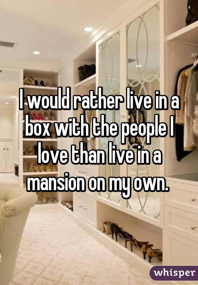 I would rather live in a box with the people I love than live in a mansion on my own. 