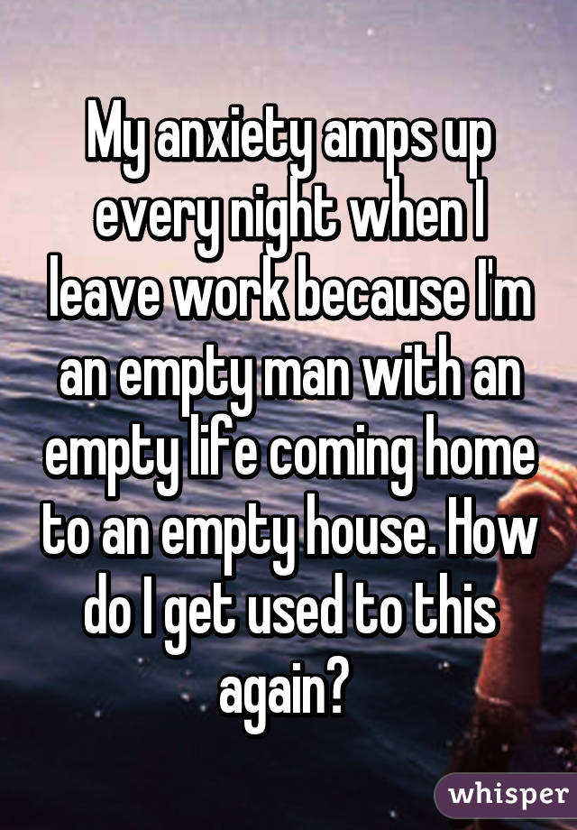 My anxiety amps up every night when I leave work because I'm an empty man with an empty life coming home to an empty house. How do I get used to this again? 