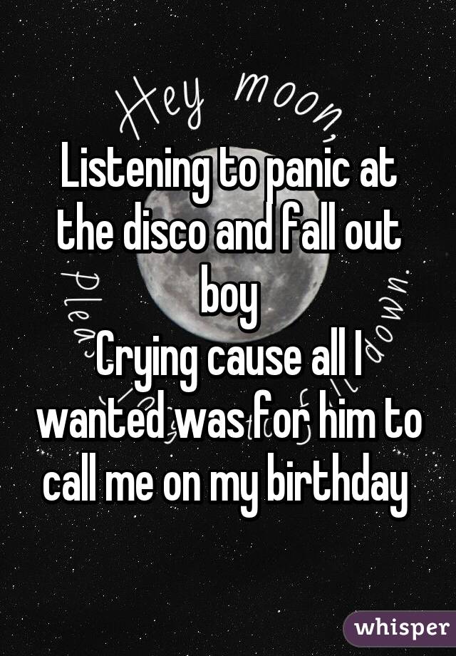 Listening to panic at the disco and fall out boy
Crying cause all I wanted was for him to call me on my birthday 