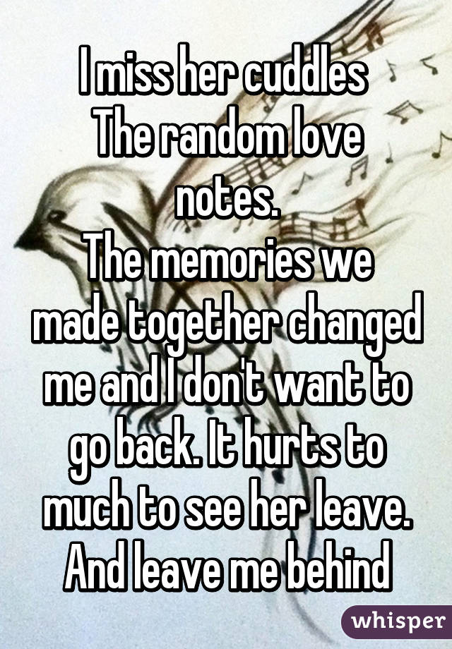 I miss her cuddles 
The random love notes.
The memories we made together changed me and I don't want to go back. It hurts to much to see her leave. And leave me behind