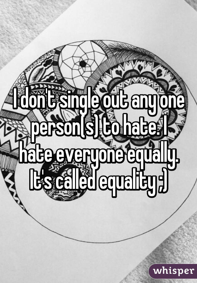 I don't single out any one person(s) to hate. I hate everyone equally. It's called equality ;)