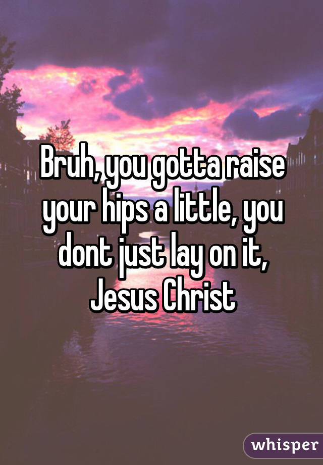 Bruh, you gotta raise your hips a little, you dont just lay on it, Jesus Christ