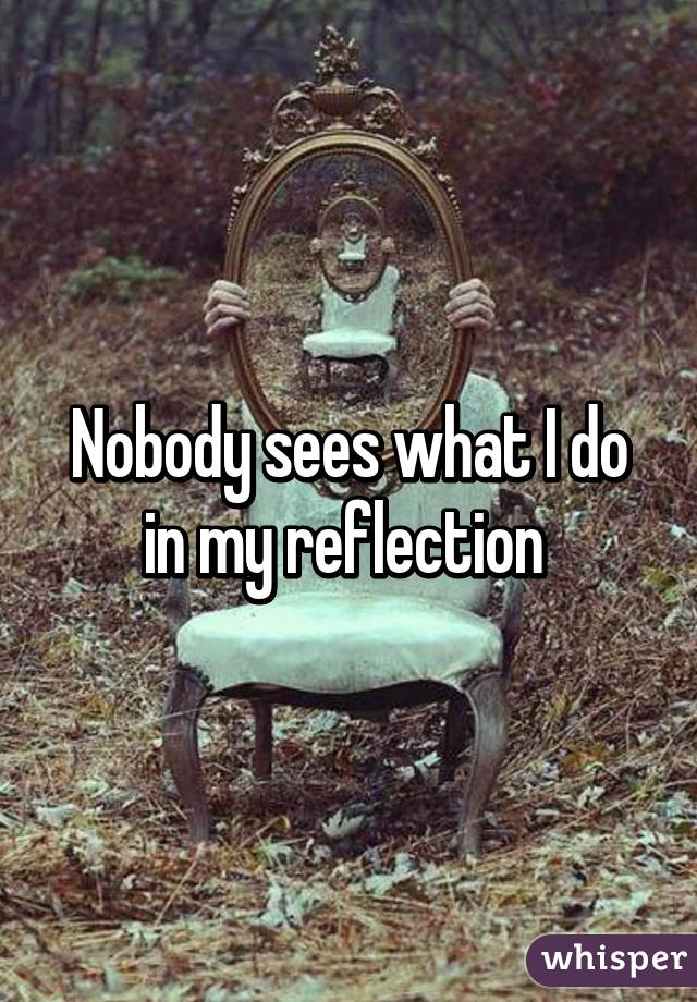 Nobody sees what I do in my reflection 