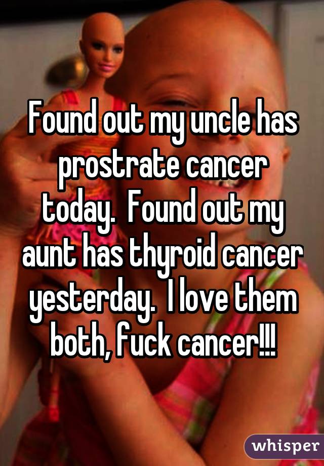 Found out my uncle has prostrate cancer today.  Found out my aunt has thyroid cancer yesterday.  I love them both, fuck cancer!!!