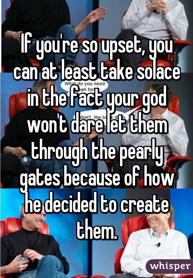 If you're so upset, you can at least take solace in the fact your god won't dare let them through the pearly gates because of how he decided to create them.