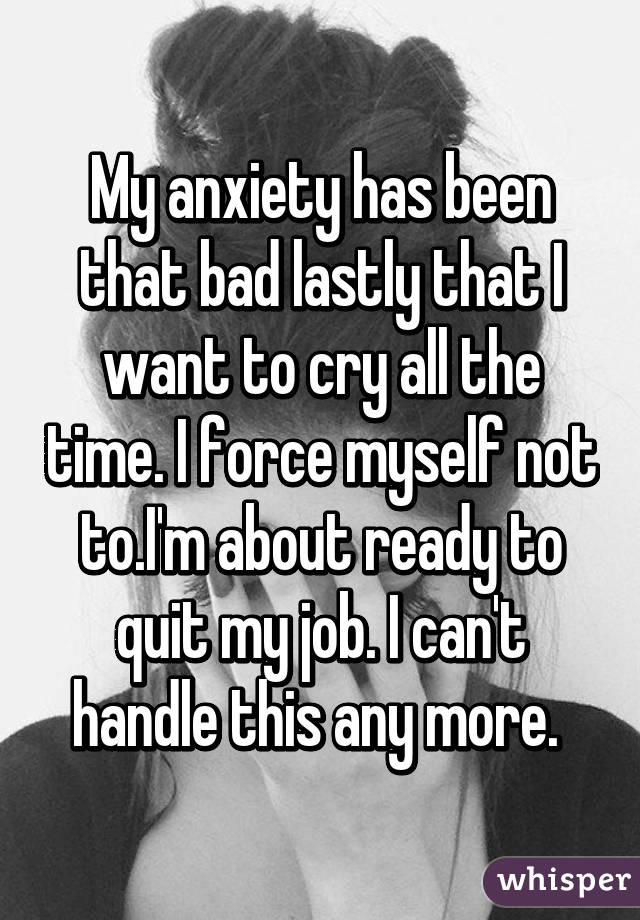 My anxiety has been that bad lastly that I want to cry all the time. I force myself not to.I'm about ready to quit my job. I can't handle this any more. 