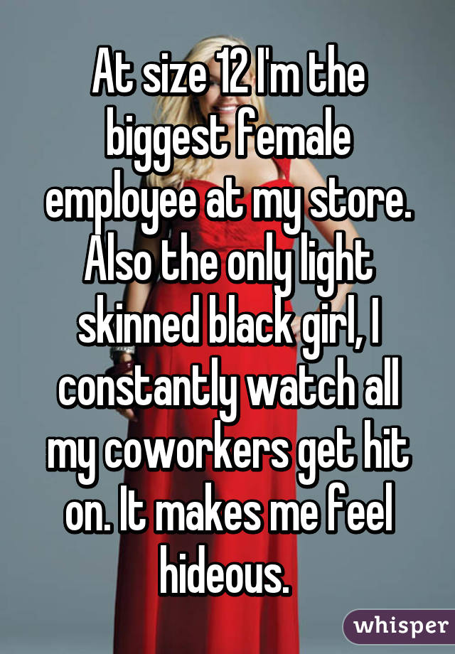 At size 12 I'm the biggest female employee at my store. Also the only light skinned black girl, I constantly watch all my coworkers get hit on. It makes me feel hideous. 
