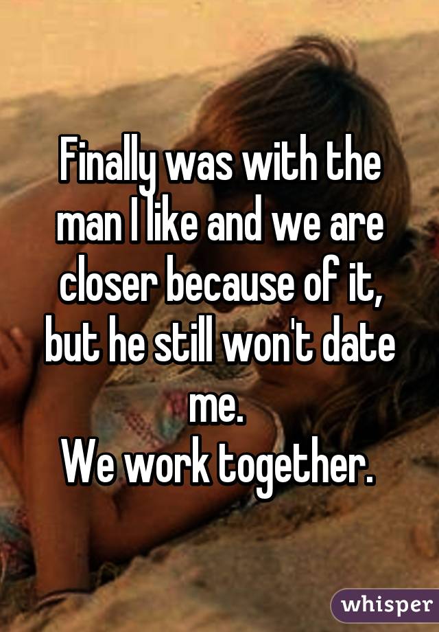 Finally was with the man I like and we are closer because of it, but he still won't date me. 
We work together. 
