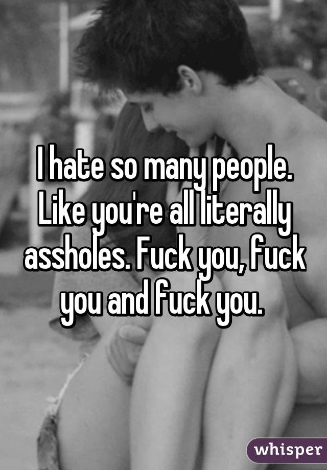 I hate so many people. Like you're all literally assholes. Fuck you, fuck you and fuck you. 