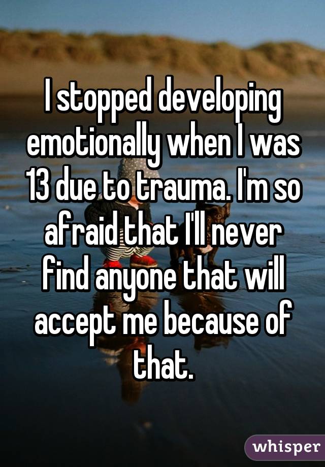 I stopped developing emotionally when I was 13 due to trauma. I'm so afraid that I'll never find anyone that will accept me because of that.