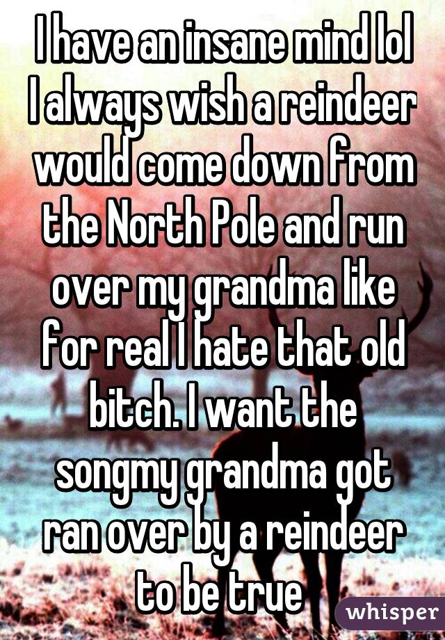 I have an insane mind lol I always wish a reindeer would come down from the North Pole and run over my grandma like for real I hate that old bitch. I want the songmy grandma got ran over by a reindeer to be true 