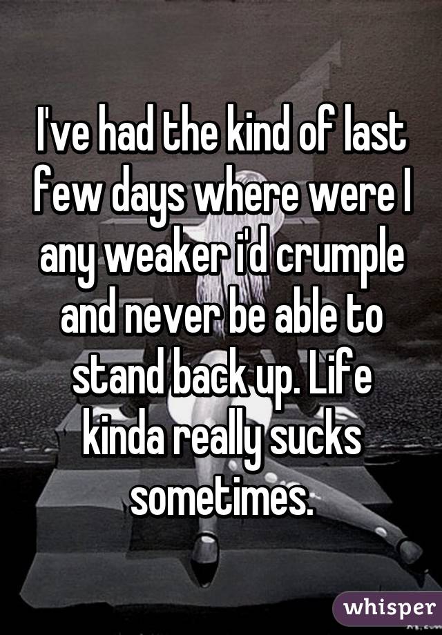 I've had the kind of last few days where were I any weaker i'd crumple and never be able to stand back up. Life kinda really sucks sometimes.