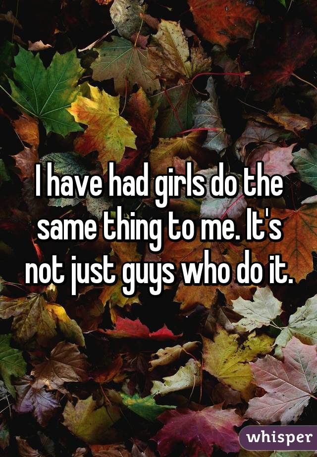 I have had girls do the same thing to me. It's not just guys who do it.