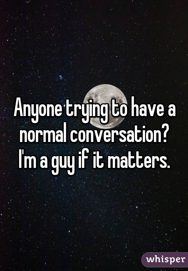 Anyone trying to have a normal conversation? I'm a guy if it matters.