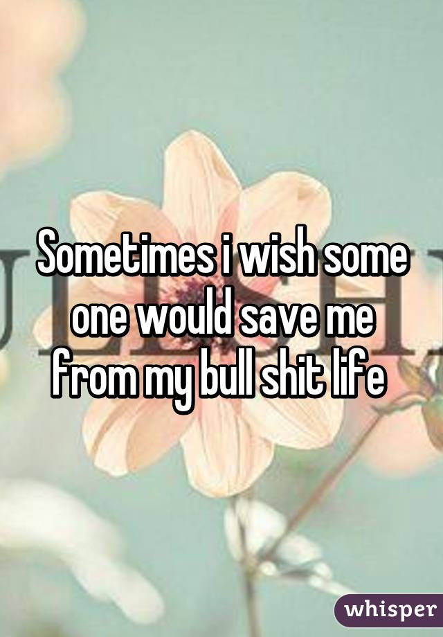 Sometimes i wish some one would save me from my bull shit life 