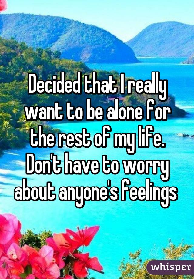 Decided that I really want to be alone for the rest of my life. Don't have to worry about anyone's feelings 