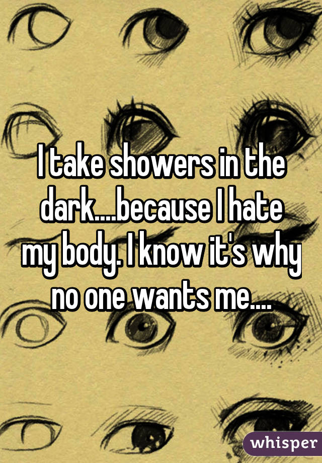 I take showers in the dark....because I hate my body. I know it's why no one wants me....