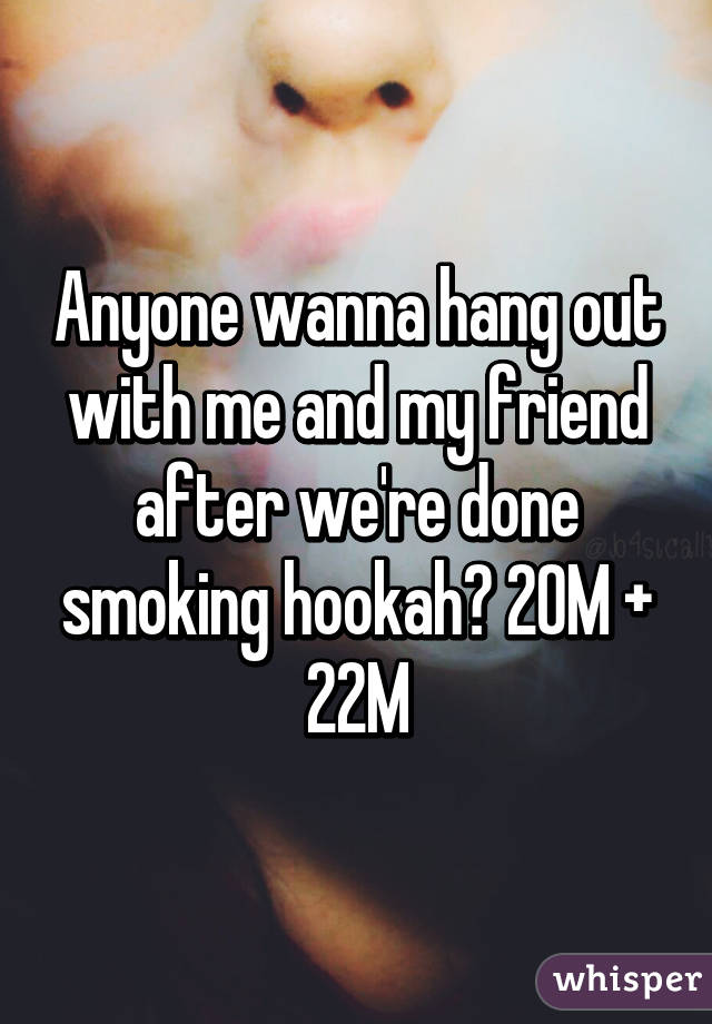 Anyone wanna hang out with me and my friend after we're done smoking hookah? 20M + 22M