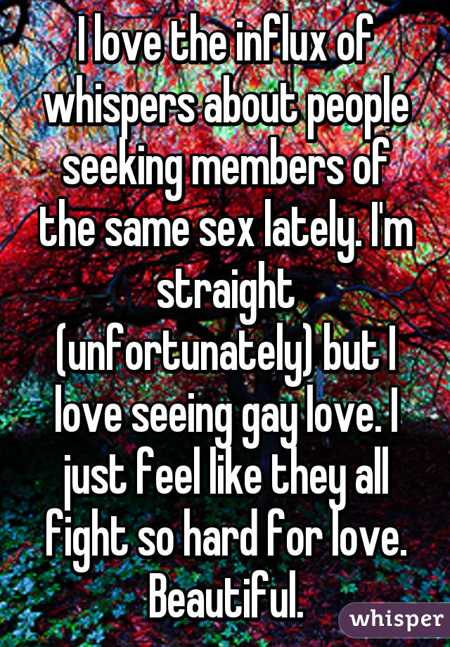 I love the influx of whispers about people seeking members of the same sex lately. I'm straight (unfortunately) but I love seeing gay love. I just feel like they all fight so hard for love. Beautiful.
