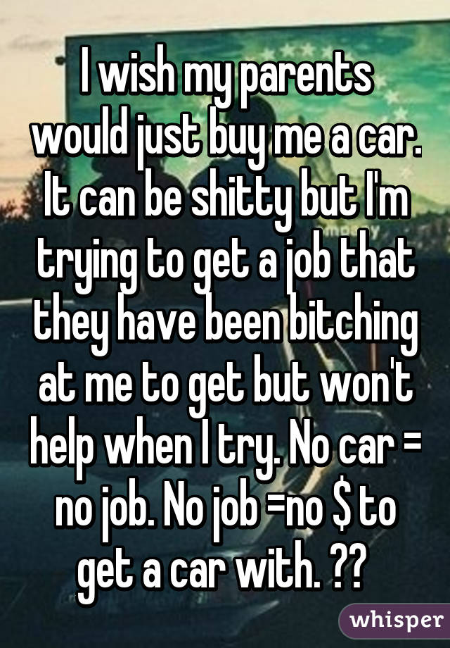 I wish my parents would just buy me a car. It can be shitty but I'm trying to get a job that they have been bitching at me to get but won't help when I try. No car = no job. No job =no $ to get a car with. ?? 