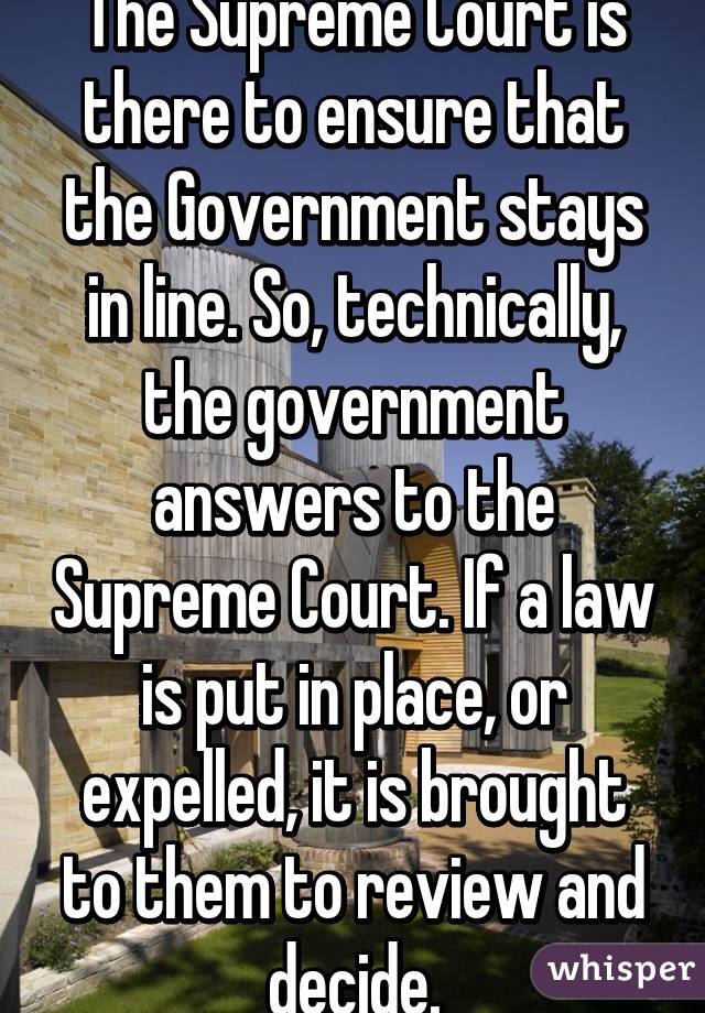 The Supreme Court is there to ensure that the Government stays in line. So, technically, the government answers to the Supreme Court. If a law is put in place, or expelled, it is brought to them to review and decide.