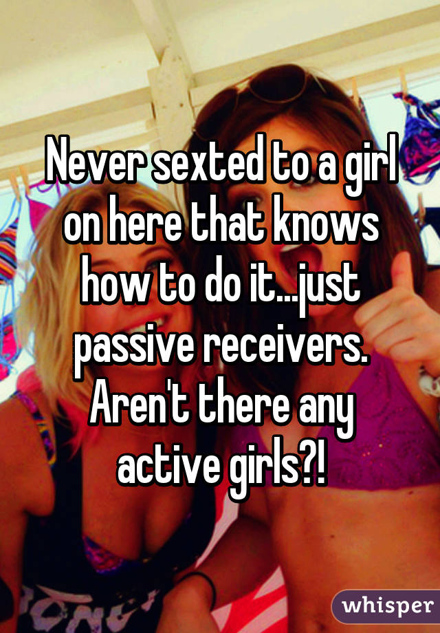 Never sexted to a girl on here that knows how to do it...just passive receivers.
Aren't there any active girls?!