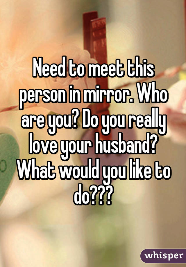 Need to meet this person in mirror. Who are you? Do you really love your husband? What would you like to do???