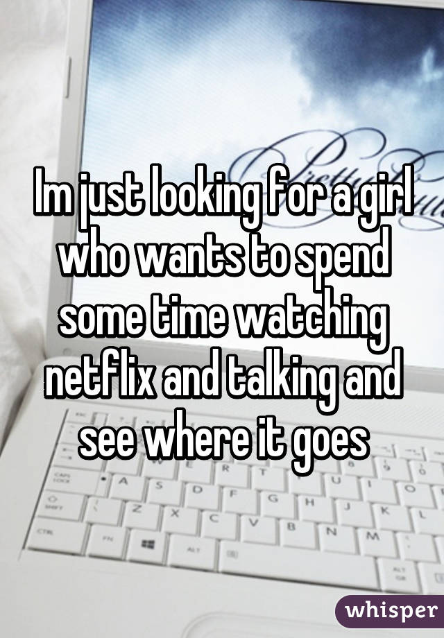 Im just looking for a girl who wants to spend some time watching netflix and talking and see where it goes