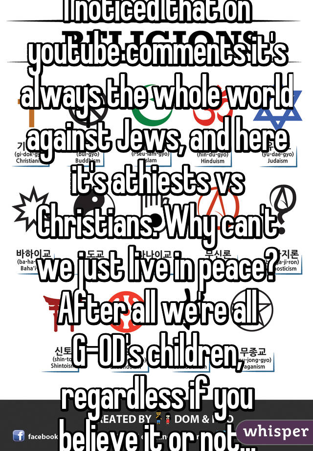 I noticed that on youtube comments it's always the whole world against Jews, and here it's athiests vs Christians. Why can't we just live in peace? After all we're all G-OD's children, regardless if you believe it or not...