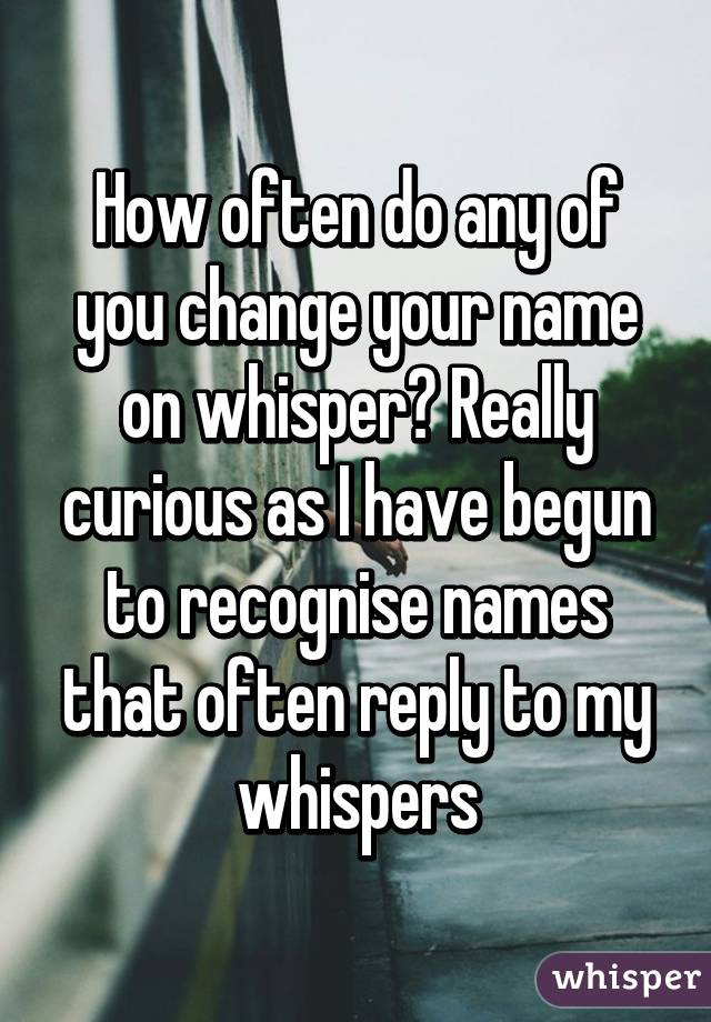 How often do any of you change your name on whisper? Really curious as I have begun to recognise names that often reply to my whispers