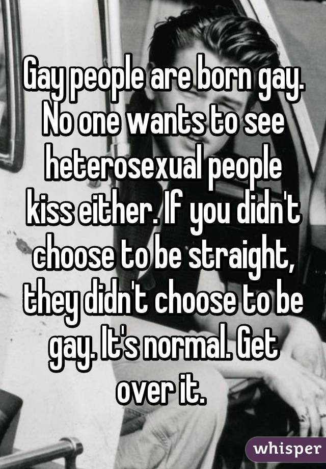 Gay people are born gay. No one wants to see heterosexual people kiss either. If you didn't choose to be straight, they didn't choose to be gay. It's normal. Get over it. 
