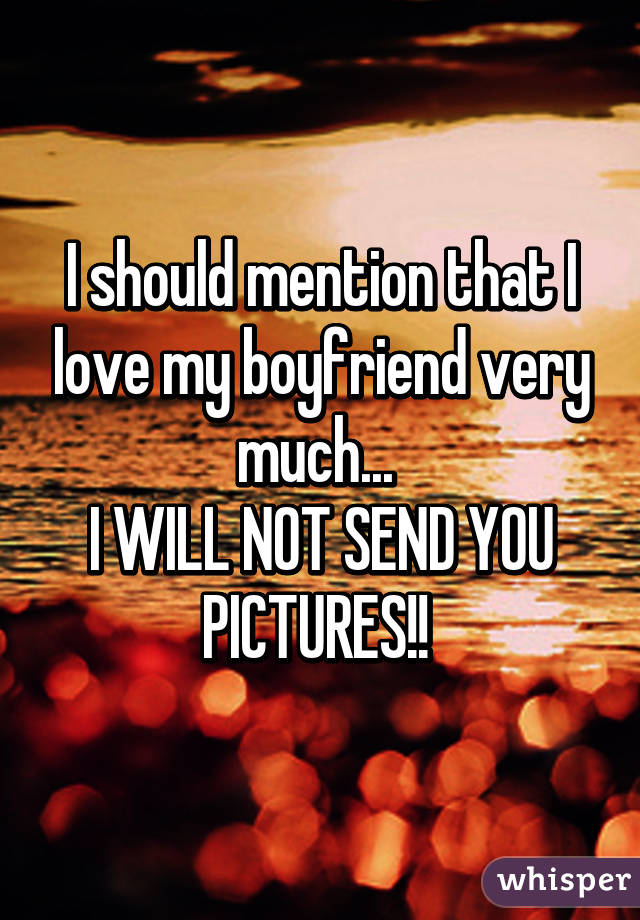 I should mention that I love my boyfriend very much... 
I WILL NOT SEND YOU PICTURES!! 