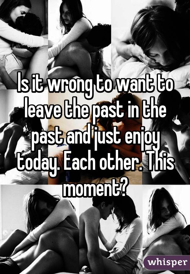 Is it wrong to want to leave the past in the past and just enjoy today. Each other. This moment?