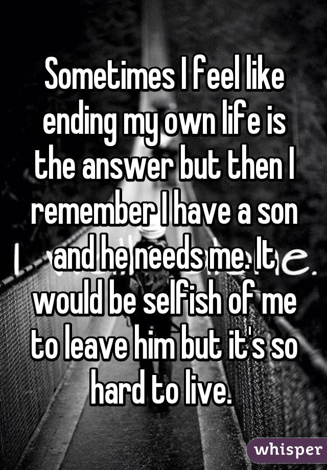 Sometimes I feel like ending my own life is the answer but then I remember I have a son and he needs me. It would be selfish of me to leave him but it's so hard to live. 