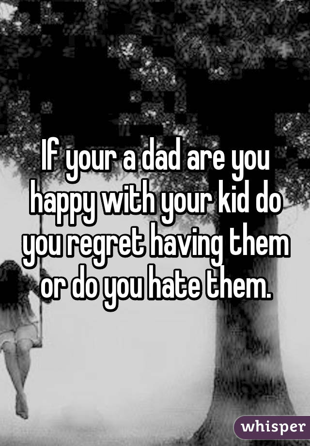If your a dad are you happy with your kid do you regret having them or do you hate them.