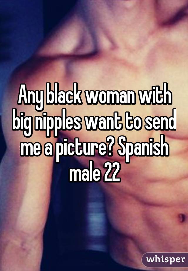 Any black woman with big nipples want to send me a picture? Spanish male 22