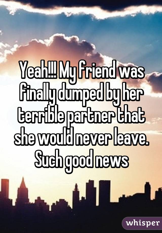 Yeah!!! My friend was finally dumped by her terrible partner that she would never leave. Such good news