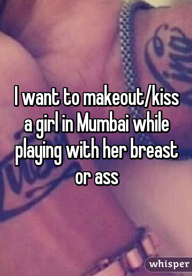 I want to makeout/kiss a girl in Mumbai while playing with her breast or ass