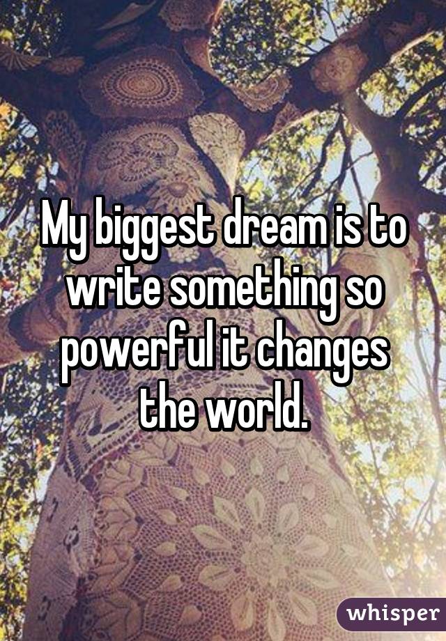 My biggest dream is to write something so powerful it changes the world.